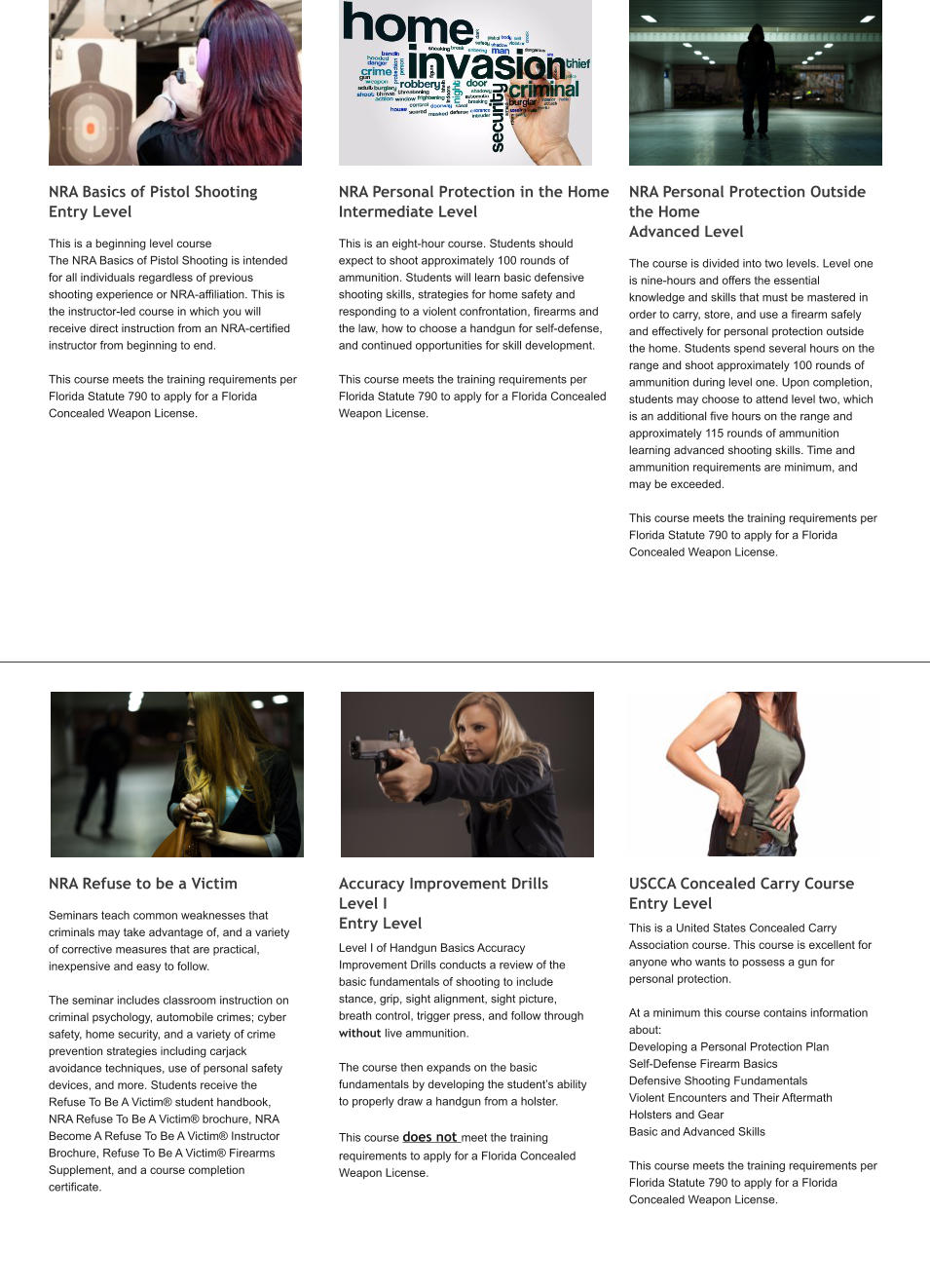NRA Basics of Pistol Shooting       Entry Level   This is a beginning level course The NRA Basics of Pistol Shooting is intended for all individuals regardless of previous shooting experience or NRA-affiliation. This is the instructor-led course in which you will receive direct instruction from an NRA-certified instructor from beginning to end.   This course meets the training requirements per Florida Statute 790 to apply for a Florida Concealed Weapon License.      NRA Personal Protection in the Home  Intermediate Level This is an eight-hour course. Students should expect to shoot approximately 100 rounds of ammunition. Students will learn basic defensive shooting skills, strategies for home safety and responding to a violent confrontation, firearms and the law, how to choose a handgun for self-defense, and continued opportunities for skill development.  This course meets the training requirements per Florida Statute 790 to apply for a Florida Concealed Weapon License.         NRA Personal Protection Outside the Home                                 Advanced Level  The course is divided into two levels. Level one is nine-hours and offers the essential knowledge and skills that must be mastered in order to carry, store, and use a firearm safely and effectively for personal protection outside the home. Students spend several hours on the range and shoot approximately 100 rounds of ammunition during level one. Upon completion, students may choose to attend level two, which is an additional five hours on the range and approximately 115 rounds of ammunition learning advanced shooting skills. Time and ammunition requirements are minimum, and may be exceeded.  This course meets the training requirements per Florida Statute 790 to apply for a Florida Concealed Weapon License.         NRA Refuse to be a Victim         Seminars teach common weaknesses that criminals may take advantage of, and a variety of corrective measures that are practical, inexpensive and easy to follow.   The seminar includes classroom instruction on criminal psychology, automobile crimes; cyber safety, home security, and a variety of crime prevention strategies including carjack avoidance techniques, use of personal safety devices, and more. Students receive the Refuse To Be A Victim® student handbook, NRA Refuse To Be A Victim® brochure, NRA Become A Refuse To Be A Victim® Instructor Brochure, Refuse To Be A Victim® Firearms Supplement, and a course completion certificate.         Accuracy Improvement Drills Level I                                       Entry Level Level I of Handgun Basics Accuracy Improvement Drills conducts a review of the basic fundamentals of shooting to include stance, grip, sight alignment, sight picture, breath control, trigger press, and follow through without live ammunition.  The course then expands on the basic fundamentals by developing the student’s ability to properly draw a handgun from a holster.  This course does not meet the training requirements to apply for a Florida Concealed Weapon License.    USCCA Concealed Carry Course      Entry Level This is a United States Concealed Carry Association course. This course is excellent for anyone who wants to possess a gun for personal protection.    At a minimum this course contains information about: Developing a Personal Protection Plan Self-Defense Firearm Basics Defensive Shooting Fundamentals Violent Encounters and Their Aftermath Holsters and Gear Basic and Advanced Skills  This course meets the training requirements per Florida Statute 790 to apply for a Florida Concealed Weapon License.