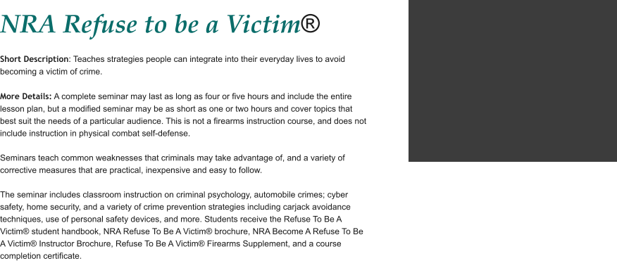 NRA Refuse to be a Victim®  Short Description: Teaches strategies people can integrate into their everyday lives to avoid becoming a victim of crime.  More Details: A complete seminar may last as long as four or five hours and include the entire lesson plan, but a modified seminar may be as short as one or two hours and cover topics that best suit the needs of a particular audience. This is not a firearms instruction course, and does not include instruction in physical combat self-defense.   Seminars teach common weaknesses that criminals may take advantage of, and a variety of corrective measures that are practical, inexpensive and easy to follow.   The seminar includes classroom instruction on criminal psychology, automobile crimes; cyber safety, home security, and a variety of crime prevention strategies including carjack avoidance techniques, use of personal safety devices, and more. Students receive the Refuse To Be A Victim® student handbook, NRA Refuse To Be A Victim® brochure, NRA Become A Refuse To Be A Victim® Instructor Brochure, Refuse To Be A Victim® Firearms Supplement, and a course completion certificate.