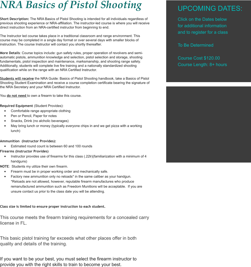 NRA Basics of Pistol Shooting Short Description: The NRA Basics of Pistol Shooting is intended for all individuals regardless of previous shooting experience or NRA-affiliation. The instructor-led course is where you will receive direct instruction from an NRA-certified instructor from beginning to end.  The Instructor led course takes place in a traditional classroom and range environment. This course may be completed in a single day format or over several days with smaller blocks of instruction. The course Instructor will contact you shortly thereafter.  More Details: Course topics include: gun safety rules, proper operation of revolvers and semi-automatic pistols, ammunition knowledge and selection, pistol selection and storage, shooting fundamentals, pistol inspection and maintenance, marksmanship, and shooting range safety. Additionally, students will complete live fire training and a nationally standardized shooting qualification while on the range with an NRA Certified Instructor. Students will receive the NRA Guide: Basics of Pistol Shooting handbook, take a Basics of Pistol Shooting Student Examination and receive a course completion certificate bearing the signature of the NRA Secretary and your NRA Certified Instructor. You do not need to own a firearm to take this course.  Required Equipment (Student Provides): •	Comfortable range appropriate clothing •	Pen or Pencil, Paper for notes •	Snacks, Drink (no alcholic beverages) •	May bring lunch or money (typically everyone chips in and we get pizza with a working lunch)  Ammunition  (Instructor Provides): •	Estimated round count is between 60 and 100 rounds Firearms (Instructor Provides) •	Instructor provides use of firearms for this class (.22lr)(familiarization with a minimum of 4 handguns) NOTE:  Students my utilize their own firearm. •	Firearm must be in proper working order and mechanically safe. •	Factory new ammunition only no reloads* in the same caliber as your handgun. *Reloads are not allowed, however, reputable firearm manufactures who produce remanufactured ammunition such as Freedom Munitions will be acceptable.  If you are unsure contact us prior to the class date you will be attending.   Class size is limited to ensure proper instruction to each student.  This course meets the firearm training requirements for a concealed carry license in FL.  This basic pistol training far exceeds what other places offer in both quality and details of the training.  If you want to be your best, you must select the firearm instructor to provide you with the right skills to train to become your best.  UPCOMING DATES:  Click on the Dates below for additional information and to register for a class  To Be Determined  Course Cost $120.00 Course Length: 8+ hours