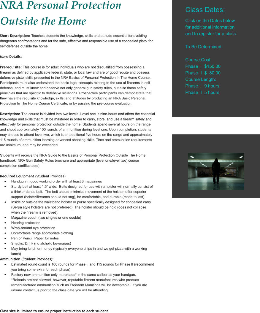 NRA Personal Protection Outside the Home Short Description: Teaches students the knowledge, skills and attitude essential for avoiding dangerous confrontations and for the safe, effective and responsible use of a concealed pistol for self-defense outside the home.  More Details:  Prerequisite: This course is for adult individuals who are not disqualified from possessing a firearm as defined by applicable federal, state, or local law and are of good repute and possess defensive pistol skills presented in the NRA Basics of Personal Protection In The Home Course. Participants must also understand the basic legal concepts relating to the use of firearms in self-defense, and must know and observe not only general gun safety rules, but also those safety principles that are specific to defensive situations. Prospective participants can demonstrate that they have the requisite knowledge, skills, and attitudes by producing an NRA Basic Personal Protection In The Home Course Certificate, or by passing the pre-course evaluation.   Description: The course is divided into two levels. Level one is nine-hours and offers the essential knowledge and skills that must be mastered in order to carry, store, and use a firearm safely and effectively for personal protection outside the home. Students spend several hours on the range and shoot approximately 100 rounds of ammunition during level one. Upon completion, students may choose to attend level two, which is an additional five hours on the range and approximately 115 rounds of ammunition learning advanced shooting skills. Time and ammunition requirements are minimum, and may be exceeded.  Students will receive the NRA Guide to the Basics of Personal Protection Outside The Home handbook, NRA Gun Safety Rules brochure and appropriate (level one/level two) course completion certificates(s)   Required Equipment (Student Provides): •	Handgun in good working order with at least 3 magazines •	Sturdy belt at least 1.5” wide.  Belts designed for use with a holster will normally consist of a thicker dense belt.  The belt should minimize movement of the holster, offer superior support (holster/firearms should not sag), be comfortable, and durable (made to last). •	Inside or outside the waistband holster or purse specifically designed for concealed carry. (Serpa style holsters are not preferred)  The holster should be rigid (does not collapse when the firearm is removed). •	Magazine pouch (two singles or one double) •	Hearing protection •	Wrap-around eye protection •	Comfortable range appropriate clothing •	Pen or Pencil, Paper for notes •	Snacks, Drink (no alcholic beverages) •	May bring lunch or money (typically everyone chips in and we get pizza with a working lunch) Ammunition (Student Provides): •	Estimated round count is 100 rounds for Phase I, and 115 rounds for Phase II (recommend you bring some extra for each phase) •	Factory new ammunition only no reloads* in the same caliber as your handgun. *Reloads are not allowed, however, reputable firearm manufactures who produce remanufactured ammunition such as Freedom Munitions will be acceptable.  If you are unsure contact us prior to the class date you will be attending.    Class size is limited to ensure proper instruction to each student.  Class Dates:  Click on the Dates below for additional information and to register for a class  To Be Determined  Course Cost: Phase I   $150.00 Phase II  $  80.00 Course Length: Phase I   9 hours Phase II  5 hours