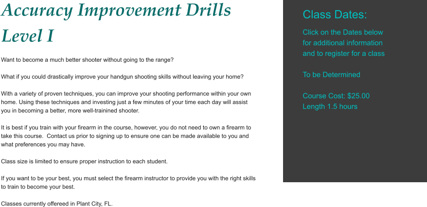 Accuracy Improvement Drills Level I Want to become a much better shooter without going to the range?  What if you could drastically improve your handgun shooting skills without leaving your home?  With a variety of proven techniques, you can improve your shooting performance within your own home. Using these techniques and investing just a few minutes of your time each day will assist you in becoming a better, more well-trainined shooter.  It is best if you train with your firearm in the course, however, you do not need to own a firearm to take this course.  Contact us prior to signing up to ensure one can be made available to you and what preferences you may have.   Class size is limited to ensure proper instruction to each student.  If you want to be your best, you must select the firearm instructor to provide you with the right skills to train to become your best.  Classes currently offereed in Plant City, FL.      Class Dates:  Click on the Dates below for additional information and to register for a class  To be Determined  Course Cost: $25.00 Length 1.5 hours