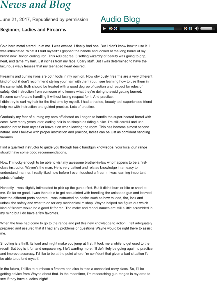 News and Blog June 21, 2017, Republished by permission Beginner, Ladies and Firearms   Cold hard metal stared up at me. I was excited. I finally had one. But I didn’t know how to use it. I was intimidated. What if I hurt myself? I gripped the handle and looked at the long barrel of my brand new Revlon curling iron. This 400 degree, 3 setting wizardry of beauty was going to grip, heat, and tame my hair, just inches from my face. Scary stuff. But I was determined to have the luxurious wavy tresses that my teenaged heart desired.  Firearms and curling irons are both tools in my opinion. Now obviously firearms are a very different kind of tool (I don’t recommend styling your hair with them) but I see learning how to use them in the same light. Both should be treated with a good degree of caution and respect for rules of safety. Get instruction from someone who knows what they’re doing to avoid getting burned. Become comfortable handling it without losing respect for it. And practice. I didn’t try to curl my hair for the first time by myself. I had a trusted, beauty tool experienced friend help me with instruction and guided practice. Lots of practice.  Gradually my fear of burning my ears off abated as I began to handle the super-heated barrel with ease. Now many years later, curling hair is as simple as riding a bike. I’m still careful and use caution not to burn myself or leave it on when leaving the room. This has become almost second nature. And I believe with proper instruction and practice, ladies can be just as confident handling firearms.  Find a qualified instructor to guide you through basic handgun knowledge. Your local gun range should have some good recommendations.  Now, I’m lucky enough to be able to visit my awesome brother-in-law who happens to be a first-class instructor. Wayne’s the man. He is very patient and relates knowledge in an easy to understand manner. I really liked how before I even touched a firearm I was learning important points of safety.  Honestly, I was slightly intimidated to pick up the gun at first. But it didn’t burn or bite or snarl at me. So far so good. I was then able to get acquainted with handling the unloaded gun and learned how the different parts operate. I was instructed on basics such as how to load, fire, lock and unlock the safety and what to do for any mechanical mishap. Wayne helped me figure out which kind of firearm would be a good fit for me. The make and model names are still a little scrambled in my mind but I do have a few favorites.  When the time had come to go to the range and put this new knowledge to action, I felt adequately prepared and assured that if I had any problems or questions Wayne would be right there to assist me.  Shooting is a thrill. Its loud and might make you jump at first. It took me a while to get used to the recoil. But boy is it fun and empowering. I left wanting more. I’ll definitely be going again to practice and improve accuracy. I’d like to be at the point where I’m confident that given a bad situation I’d be able to defend myself.  In the future, I’d like to purchase a firearm and also to take a concealed carry class. So, I’ll be getting advice from Wayne about that. In the meantime, I’m researching gun ranges in my area to see if they have a ladies’ night!   Audio Blog