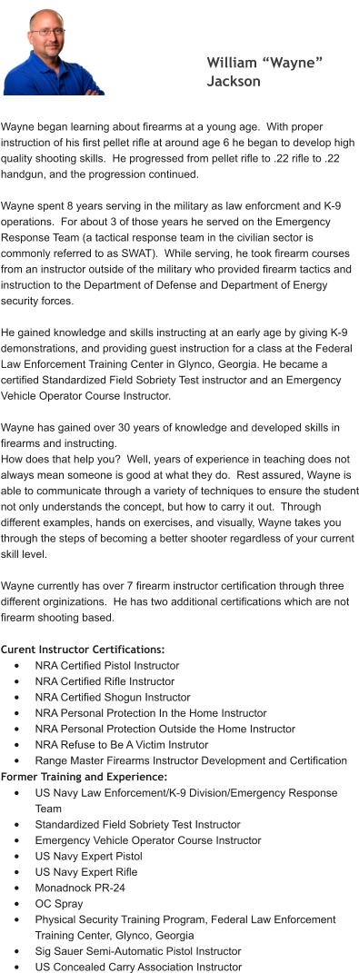 William “Wayne” Jackson  Wayne began learning about firearms at a young age.  With proper instruction of his first pellet rifle at around age 6 he began to develop high quality shooting skills.  He progressed from pellet rifle to .22 rifle to .22 handgun, and the progression continued.  Wayne spent 8 years serving in the military as law enforcment and K-9 operations.  For about 3 of those years he served on the Emergency Response Team (a tactical response team in the civilian sector is commonly referred to as SWAT).  While serving, he took firearm courses from an instructor outside of the military who provided firearm tactics and instruction to the Department of Defense and Department of Energy security forces.    He gained knowledge and skills instructing at an early age by giving K-9 demonstrations, and providing guest instruction for a class at the Federal Law Enforcement Training Center in Glynco, Georgia. He became a certified Standardized Field Sobriety Test instructor and an Emergency Vehicle Operator Course Instructor.  Wayne has gained over 30 years of knowledge and developed skills in firearms and instructing. How does that help you?  Well, years of experience in teaching does not always mean someone is good at what they do.  Rest assured, Wayne is able to communicate through a variety of techniques to ensure the student not only understands the concept, but how to carry it out.  Through different examples, hands on exercises, and visually, Wayne takes you through the steps of becoming a better shooter regardless of your current skill level.  Wayne currently has over 7 firearm instructor certification through three different orginizations.  He has two additional certifications which are not firearm shooting based.  Curent Instructor Certifications: •	NRA Certified Pistol Instructor •	NRA Certified Rifle Instructor •	NRA Certified Shogun Instructor •	NRA Personal Protection In the Home Instructor •	NRA Personal Protection Outside the Home Instructor •	NRA Refuse to Be A Victim Instrutor •	Range Master Firearms Instructor Development and Certification Former Training and Experience: •	US Navy Law Enforcement/K-9 Division/Emergency Response Team •	Standardized Field Sobriety Test Instructor •	Emergency Vehicle Operator Course Instructor •	US Navy Expert Pistol •	US Navy Expert Rifle •	Monadnock PR-24 •	OC Spray •	Physical Security Training Program, Federal Law Enforcement Training Center, Glynco, Georgia •	Sig Sauer Semi-Automatic Pistol Instructor •	US Concealed Carry Association Instructor