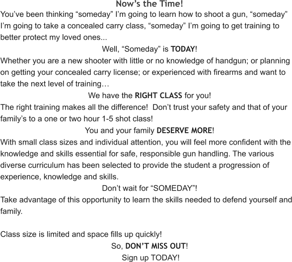 Now’s the Time! You’ve been thinking “someday” I’m going to learn how to shoot a gun, “someday” I’m going to take a concealed carry class, “someday” I’m going to get training to better protect my loved ones... Well, “Someday” is TODAY! Whether you are a new shooter with little or no knowledge of handgun; or planning on getting your concealed carry license; or experienced with firearms and want to take the next level of training… We have the RIGHT CLASS for you! The right training makes all the difference!  Don’t trust your safety and that of your family’s to a one or two hour 1-5 shot class! You and your family DESERVE MORE! With small class sizes and individual attention, you will feel more confident with the knowledge and skills essential for safe, responsible gun handling. The various diverse curriculum has been selected to provide the student a progression of experience, knowledge and skills.   Don’t wait for “SOMEDAY”! Take advantage of this opportunity to learn the skills needed to defend yourself and family.  Class size is limited and space fills up quickly! So, DON’T MISS OUT!  Sign up TODAY!