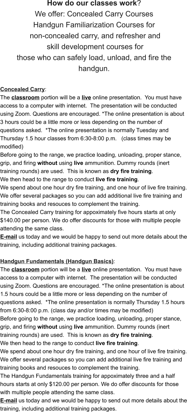 How do our classes work? We offer: Concealed Carry Courses Handgun Familiarization Courses for  non-concealed carry, and refresher and  skill development courses for  those who can safely load, unload, and fire the handgun.  Concealed Carry: The classroom portion will be a live online presentation.  You must have access to a computer with internet.  The presentation will be conducted using Zoom. Questions are encouraged. *The online presentation is about 3 hours could be a little more or less depending on the number of questions asked.  *The online presentation is normally Tuesday and Thursday 1.5 hour classes from 6:30-8:00 p.m.   (class times may be modified) Before going to the range, we practice loading, unloading, proper stance, grip, and firing without using live ammunition. Dummy rounds (inert training rounds) are used.  This is known as dry fire training. We then head to the range to conduct live fire training. We spend about one hour dry fire training, and one hour of live fire training. We offer several packages so you can add additional live fire training and training books and resouces to complement the training. The Concealed Carry training for appoximately five hours starts at only $140.00 per person. We do offer discounts for those with multiple people attending the same class. E-mail us today and we would be happy to send out more details about the training, including additional training packages.  Handgun Fundamentals (Handgun Basics): The classroom portion will be a live online presentation.  You must have access to a computer with internet.  The presentation will be conducted using Zoom. Questions are encouraged. *The online presentation is about 1.5 hours could be a little more or less depending on the number of questions asked.  *The online presentation is normally Thursday 1.5 hours  from 6:30-8:00 p.m. (class day and/or times may be modified) Before going to the range, we practice loading, unloading, proper stance, grip, and firing without using live ammunition. Dummy rounds (inert training rounds) are used.  This is known as dry fire training. We then head to the range to conduct live fire training. We spend about one hour dry fire training, and one hour of live fire training. We offer several packages so you can add additional live fire training and training books and resouces to complement the training. The Handgun Fundamentals training for appoximately three and a half hours starts at only $120.00 per person. We do offer discounts for those with multiple people attending the same class. E-mail us today and we would be happy to send out more details about the training, including additional training packages.